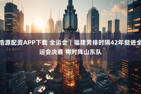 浩源配资APP下载 全运会｜福建男排时隔42年挺进全运会决赛&#32;将对阵山东队
