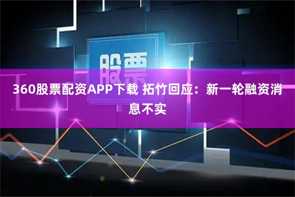 360股票配资APP下载 拓竹回应：新一轮融资消息不实