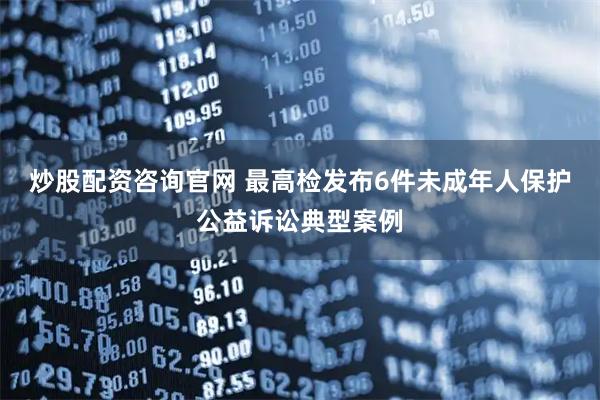 炒股配资咨询官网 最高检发布6件未成年人保护公益诉讼典型案例