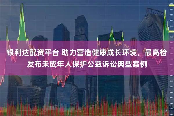 银利达配资平台 助力营造健康成长环境，最高检发布未成年人保护公益诉讼典型案例