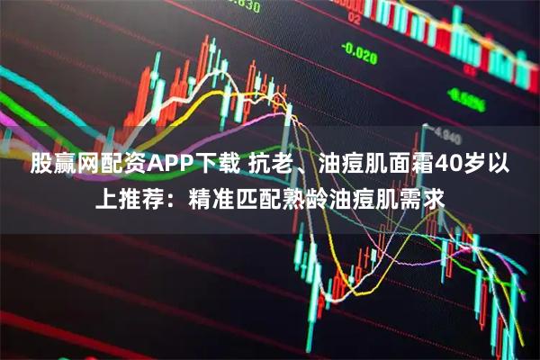 股赢网配资APP下载 抗老、油痘肌面霜40岁以上推荐：精准匹配熟龄油痘肌需求