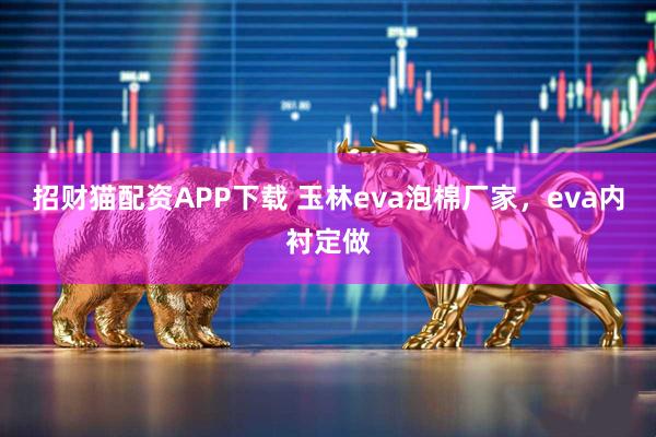 招财猫配资APP下载 玉林eva泡棉厂家，eva内衬定做