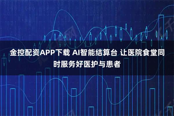 金控配资APP下载 AI智能结算台 让医院食堂同时服务好医护与患者