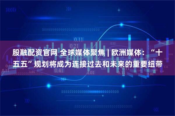 股融配资官网 全球媒体聚焦 | 欧洲媒体:“十五五”规划将成为连接过去和未来的重要纽带