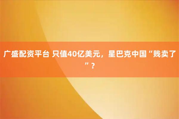 广盛配资平台 只值40亿美元，星巴克中国“贱卖了”？